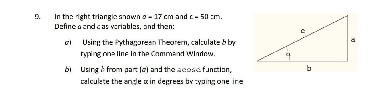 9.
In the right triangle shown a = 17 cm andc = 50 cm.
Define a and c as variables, and then:
a
a)
Using the Pythagorean Theorem, calculate b by
typing one line in the Command Window.
b)
Using b from part (a) and the acosd function,
calculate the angle a in degrees by typing one line
