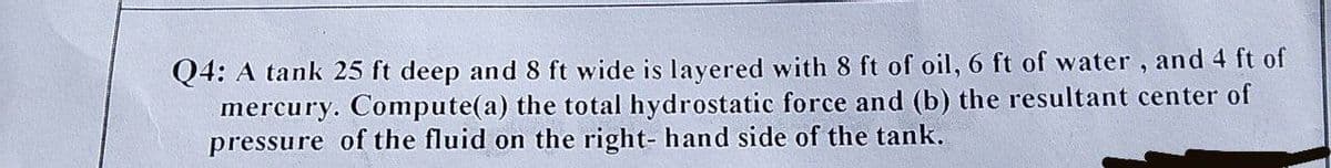 Q4: A tank 25 ft deep and 8 ft wide is layered with 8 ft of oil, 6 ft of water, and 4 ft of
mercury. Compute(a) the total hydrostatic force and (b) the resultant center of
pressure of the fluid on the right- hand side of the tank.
