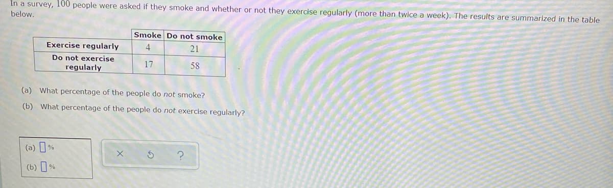 In a survey, 100 people were asked if they smoke and whether or not they exercise regularly (more than twice a week). The results are summarized in the table
below.
Smoke Do not smoke
Exercise regularly
4
21
Do not exercise
regularly
17
58
(a) What percentage of the people do not smoke?
(b) What percentage of the people do not exercise regularly?
(a) %
X
?
(b) %