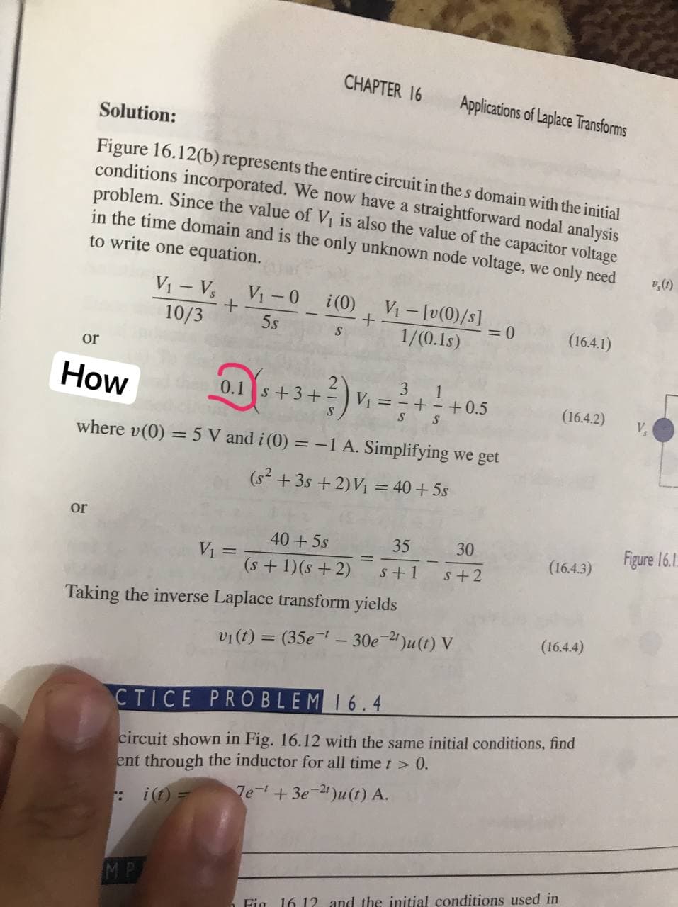 CHAPTER 16
Applications of Laplace Transforms
Solution:
Figure 16.12(b) represents the entire circuit in the s domain with the initial
conditions incorporated. We now have a straightforward nodal analysis
problem. Since the value of V₁ is also the value of the capacitor voltage
in the time domain and is the only unknown node voltage, we only need
to write one equation.
V₁ - Vs
V₁-0
i (0)
V₁ - [v(0)/s]
+
10/3
5s
= 0
S
1/(0.1s)
(16.4.1)
or
3
1
How
0.1 s +3+
3) v
V₁ = =+ = +0.5
(16.4.2)
S
S
S
where v (0) = 5 V and i (0) = -1 A. Simplifying we get
(s² + 3s +2) V₁ = 40+5s
or
40+5s
35
V₁ =
(s + 1)(s+2)
s+1
Taking the inverse Laplace transform yields
(16.4.4)
v₁ (t) = (35e¹ - 30e-2¹)u(t) V
CTICE PROBLEM 16.4
circuit shown in Fig. 16.12 with the same initial conditions, find
ent through the inductor for all time t > 0.
7e¹+3e-21)u(t) A.
i(t) =
Fig 16.12 and the initial conditions used in
MP
+
30
s+2
(16.4.3)
v (1)
V₂
Figure 16.1.