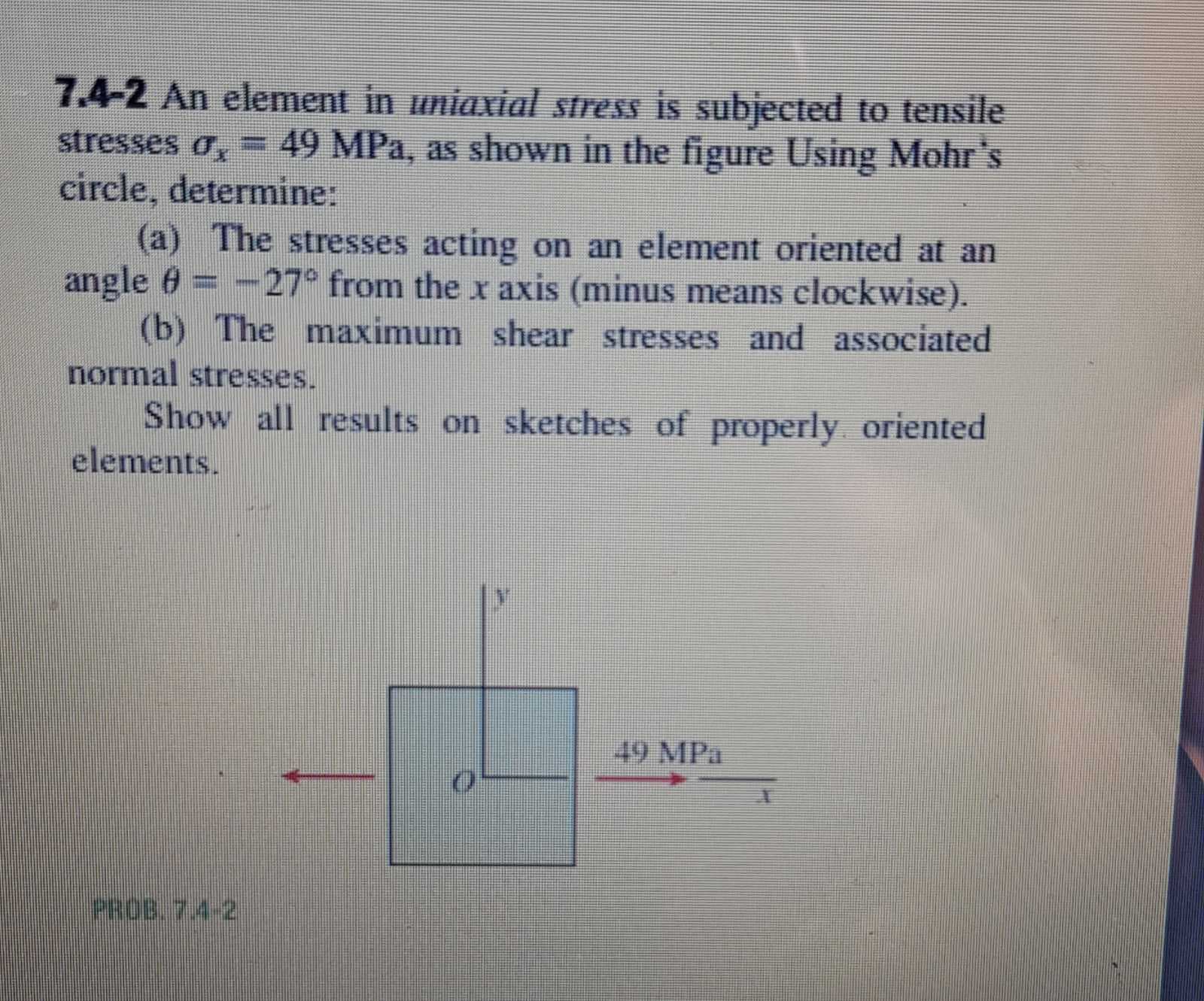 7.4-2 An element in uniaxial stress is subjected to tensile
stresses o, = 49 MPa, as shown in the figure Using Mohr's
circle, determine:
(a) The stresses acting on an element oriented at an
angle 6= -27° from the x axis (minus means clockwise).
(b) The maximum shear stresses and associated
normal stresses.
%3D
Show all results on sketches of properly oriented
elements.
49 MPa
