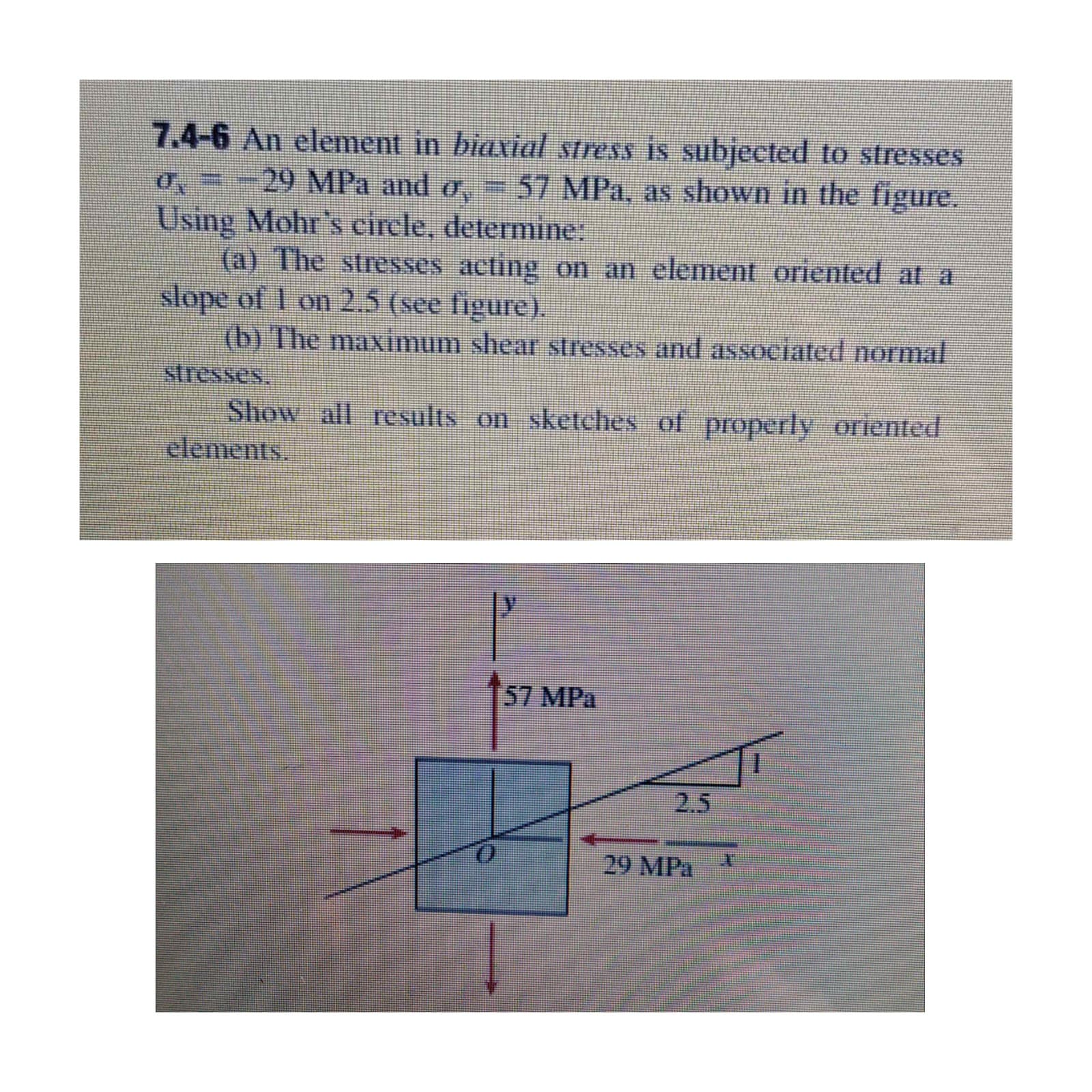 7.4-6 An element in biaxial stress is subjected to stresses
29 MPa and o, = 57 MPa, as shown in the figure.
0,=-
Using Mohr's circle, determine:
(a) The stresses acting on an element oriented at a
slope of 1 on 2.5 (see figure).
(b) The maximum shear stresses and associated normal
stresses
Show all results on sketches of properly oriented
elements.
57 MPa
2.5
29 MPa
