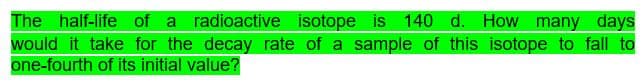 How many days
The half-life of a radioactive isotope is 140 d.
would it take for the decay rate of a sample of this isotope to fall to
one-fourth of its initial value?
