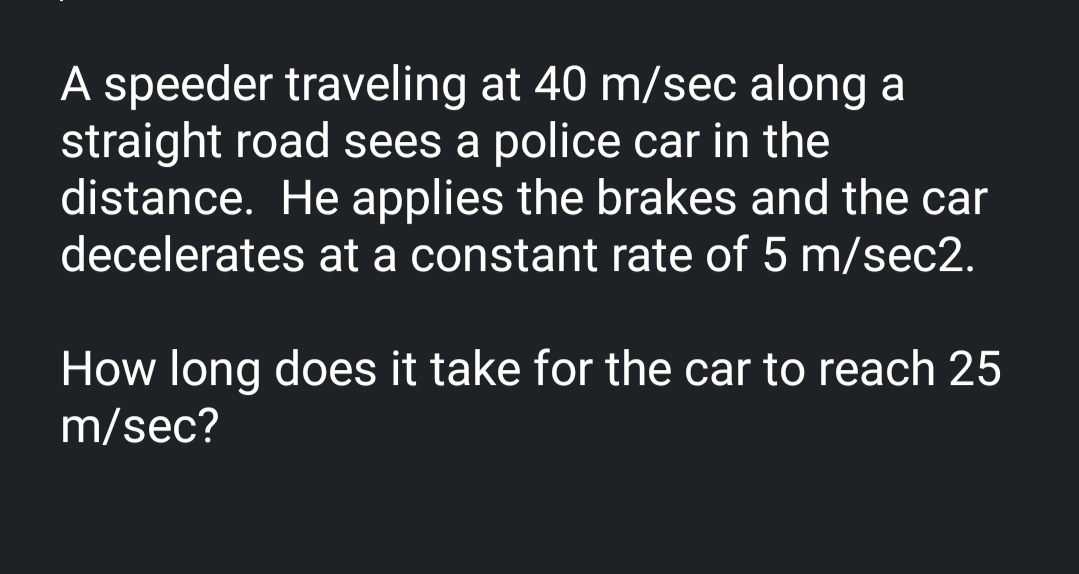 A speeder traveling at 40 m/sec along a
straight road sees a police car in the
distance. He applies the brakes and the car
decelerates at a constant rate of 5 m/sec2.
How long does it take for the car to reach 25
m/sec?
