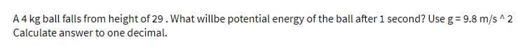 A 4 kg ball falls from height of 29. What willbe potential energy of the ball after 1 second? Use g = 9.8 m/s ^ 2
Calculate answer to one decimal.
