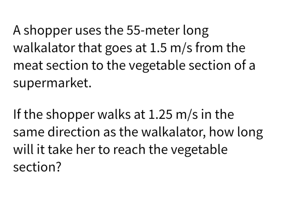 A shopper uses the 55-meter long
walkalator that goes at 1.5 m/s from the
meat section to the vegetable section of a
supermarket.
If the shopper walks at 1.25 m/s in the
same direction as the walkalator, how long
will it take her to reach the vegetable
section?
