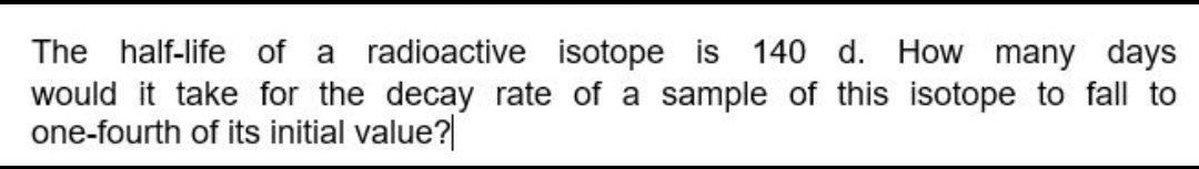 The half-life of a radioactive isotope is 140 d. How many days
would it take for the decay rate of a sample of this isotope to fall to
one-fourth of its initial value?
