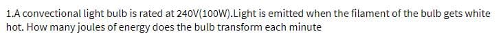 1.A convectional light bulb is rated at 240V(100W).Light is emitted when the filament of the bulb gets white
hot. How many joules of energy does the bulb transform each minute
