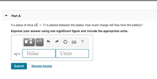 Part A
If a piece of mica (K = 7) is placed between the plates, how much charge will flow from the battery?
Express your answer using one significant figure and include the appropriate units.
HA 6
?
1o = Value
Units
Submit Request Answer
