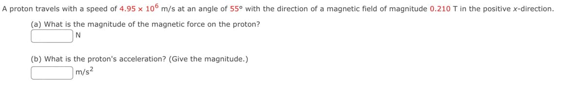 A proton travels with a speed of 4.95 x 106 m/s at an angle of 55° with the direction of a magnetic field of magnitude 0.210 T in the positive x-direction.
(a) What is the magnitude of the magnetic force on the proton?
N
(b) What is the proton's acceleration? (Give the magnitude.)
m/s²