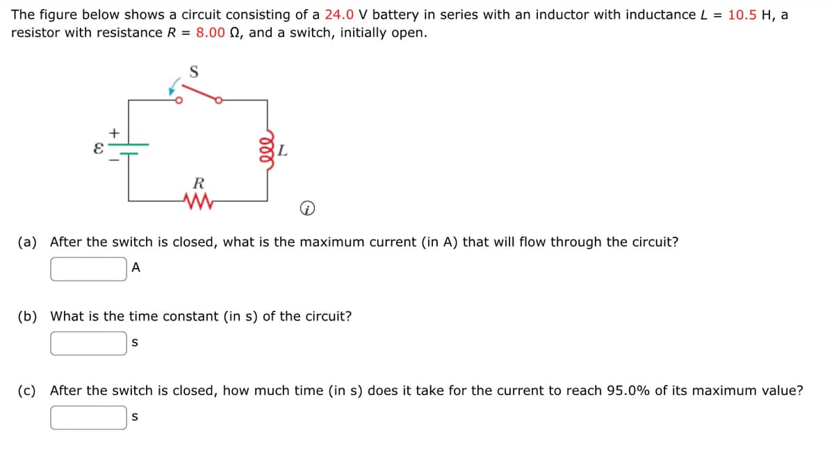 The figure below shows a circuit consisting of a 24.0 V battery in series with an inductor with inductance L = 10.5 H, a
resistor with resistance R = 8.000, and a switch, initially open.
+
E
R
www
(a) After the switch is closed, what is the maximum current (in A) that will flow through the circuit?
A
(b) What is the time constant (in s) of the circuit?
S
(c) After the switch is closed, how much time (in s) does it take for the current to reach 95.0% of its maximum value?
S