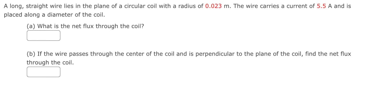 A long, straight wire lies in the plane of a circular coil with a radius of 0.023 m. The wire carries a current of 5.5 A and is
placed along a diameter of the coil.
(a) What is the net flux through the coil?
(b) If the wire passes through the center of the coil and is perpendicular to the plane of the coil, find the net flux
through the coil.