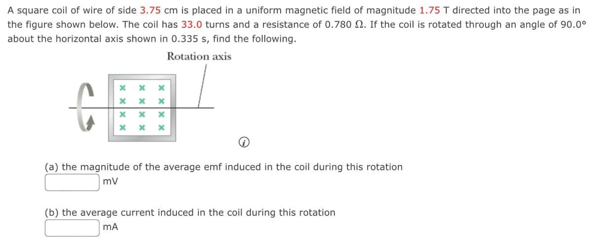 A square coil of wire of side 3.75 cm is placed in a uniform magnetic field of magnitude 1.75 T directed into the page as in
the figure shown below. The coil has 33.0 turns and a resistance of 0.780 2. If the coil is rotated through an angle of 90.0⁰
about the horizontal axis shown in 0.335 s, find the following.
Rotation axis
x xx x
x
X
x
x x
x X x
(a) the magnitude of the average emf induced in the coil during this rotation
mV
(b) the average current induced in the coil during this rotation
mA