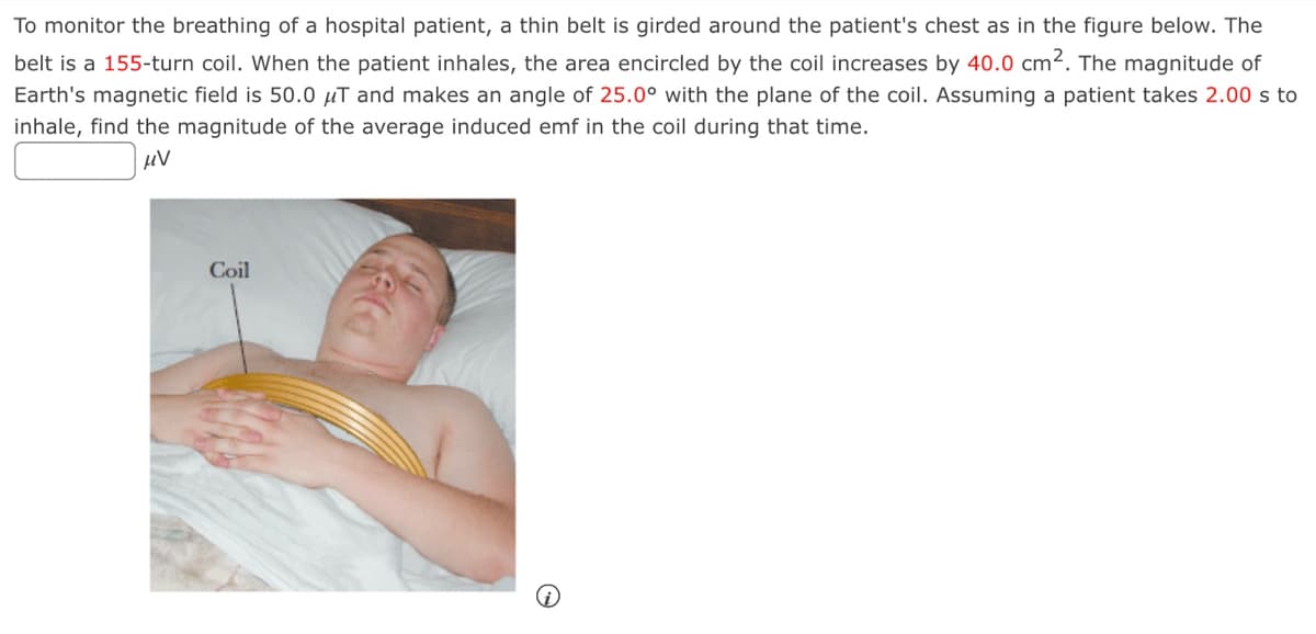 To monitor the breathing of a hospital patient, a thin belt is girded around the patient's chest as in the figure below. The
belt is a 155-turn coil. When the patient inhales, the area encircled by the coil increases by 40.0 cm². The magnitude of
Earth's magnetic field is 50.0 μT and makes an angle of 25.0° with the plane of the coil. Assuming a patient takes 2.00 s to
inhale, find the magnitude of the average induced emf in the coil during that time.
μV
Coil