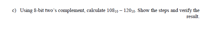 c) Using 8-bit two's complement, calculate 10810 – 12010. Show the steps and verify the
result.
