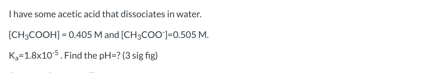 Ihave some acetic acid that dissociates in water.
[CH3COOH] = 0.405 M and [CH3COO]=0.505 M.
K3=1.8x10-5. Find the pH=? (3 sig fig)
