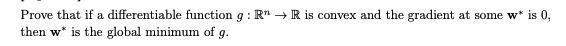 Prove that if a differentiable function g: R → R is convex and the gradient at some w* is 0,
then w* is the global minimum of g.