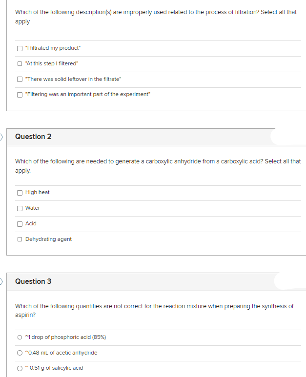 D
Which of the following description(s) are improperly used related to the process of filtration? Select all that
apply
"I filtrated my product"
"At this step I filtered"
"There was solid leftover in the filtrate"
"Filtering was an important part of the experiment"
Question 2
Which of the following are needed to generate a carboxylic anhydride from a carboxylic acid? Select all that
apply.
High heat
Water
Acid
Dehydrating agent
Question 3
Which of the following quantities are not correct for the reaction mixture when preparing the synthesis of
aspirin?
O ~1 drop of phosphoric acid (85%)
~0.48 mL of acetic anhydride
~0.51 g of salicylic acid