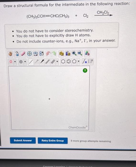 Draw a structural formula for the intermediate in the following reaction:
CH₂Cl₂
CHC(CH3)3
(CH3)3CCH
Submit Answer
• You do not have to consider stereochemistry.
• You do not have to explicitly draw H atoms.
• Do not include counter-ions, e.g., Na+, I, in your answer.
****
Retry Entire Group
+
Cl₂
Cengage Learning I Cong
Sn [F
ChemDoodle
9 more group attempts remaining