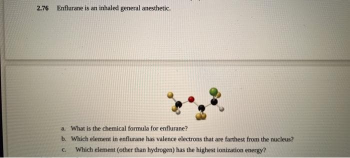 2.76 Enflurane is an inhaled general anesthetic.
a. What is the chemical formula for enflurane?
b. Which element in enflurane has valence electrons that are farthest from the nucleus?
Which element (other than hydrogen) has the highest ionization energy?