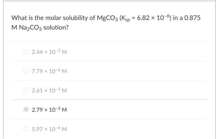 What is the molar solubility of MgCO3 (Ksp = 6.82 x 10-6) in a 0.875
M Na2CO3 solution?
2.44 x 10-3 M
7.79 x 10-6 M
2.61 x 10-3 M
2.79 x 10-³ M
5.97 x 10-6 M