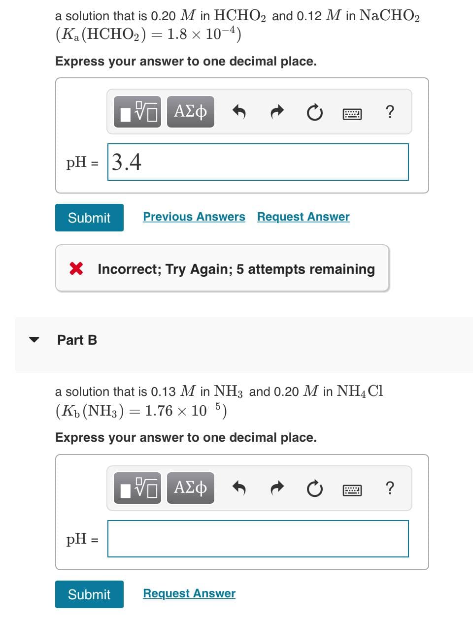 a solution that is 0.20 M in HCHO2 and 0.12 M in NaCHO2
(Ka (HCHO₂) = 1.8 × 10-4)
Express your answer to one decimal place.
pH = 3.4
Submit
Part B
VE ΑΣΦ
X Incorrect; Try Again; 5 attempts remaining
pH =
Previous Answers Request Answer
a solution that is 0.13 M in NH3 and 0.20 M in NH4Cl
(K₁ (NH3) = 1.76 × 10-5)
Express your answer to one decimal place.
Submit
Π ΑΣΦ
Request Answer
?
?