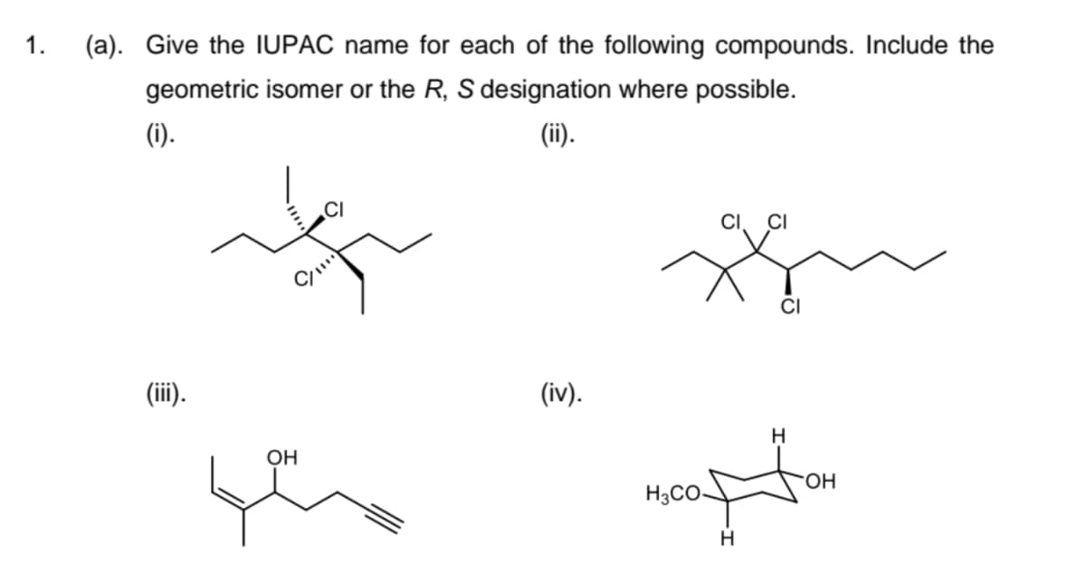 1.
(a). Give the IUPAC name for each of the following compounds. Include the
geometric isomer or the R, S designation where possible.
(i).
(ii).
(iii).
OH
(iv).
H3CO-
CI CI
H
CI
H
OH