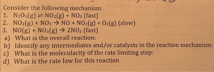 Consider the following mechanism:
1. N205(g) NO2(g) + NO3 (fast)
2. NO2(g) + NO3 → NO + NO2(g) + O2(g) (slow)
3. NO(g) + NO3(g) → 2NO2 (fast)
a) What is the overall reaction:
b) Identify any intermediates and/or catalysts in the reaction mechanism:
c) What is the molecularity of the rate limiting step:
d) What is the rate law for this reaction