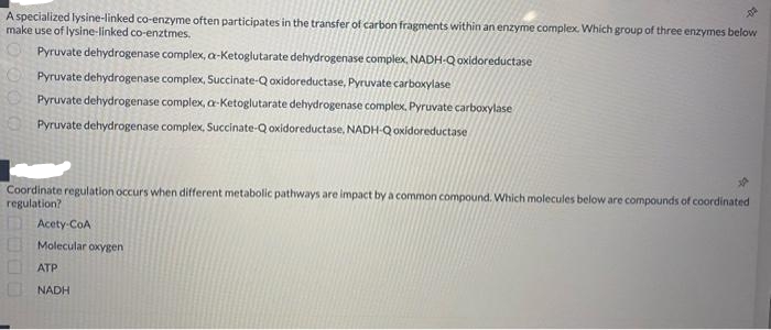 A specialized lysine-linked co-enzyme often participates in the transfer of carbon fragments within an enzyme complex. Which group of three enzymes below
make use of lysine-linked co-enztmes.
Pyruvate dehydrogenase complex, a-Ketoglutarate dehydrogenase complex, NADH-Q oxidoreductase
Pyruvate dehydrogenase complex, Succinate-Q oxidoreductase, Pyruvate carboxylase
Pyruvate dehydrogenase complex, a-Ketoglutarate dehydrogenase complex, Pyruvate carboxylase
Pyruvate dehydrogenase complex, Succinate-Q oxidoreductase, NADH-Qoxidoreductase
Coordinate regulation occurs when different metabolic pathways are impact by a common compound. Which molecules below are compounds of coordinated
regulation?
Acety-CoA
Molecular oxygen
ATP
NADH