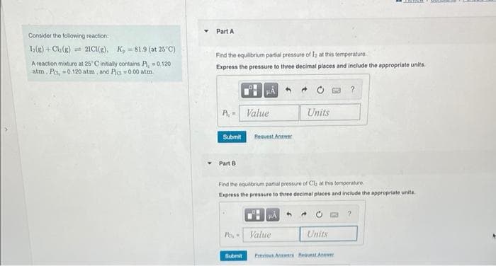 Consider the following reaction:
I(g) + Cl₂(g)
21C1(g), K, 81.9 (at 25°C)
A reaction mixture at 25° C initially contains P, 0.1201
atm, Pc, -0.120 atm, and Pic=0.00 atm
Part A
Find the equilibrium partial pressure of I; at this temperature.
Express the pressure to three decimal places and include the appropriate units.
P. - Value
Submit
Part B.
Request Answer
Submit
Find the equilibrium partial pressure of Cls at this temperature
Express the pressure to three decimal places and include the appropriate units.
A
Po, Value
Units
Units
?
Ervis Answers Request Answer