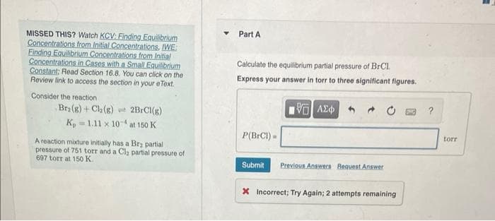 MISSED THIS? Watch KCV: Finding Equilibrium
Concentrations from Initial Concentrations, IWE:
Finding Equilibrium Concentrations from Initial
Concentrations in Cases with a Small Equilibrium
Constant; Read Section 16.8. You can click on the
Review link to access the section in your e Text.
Consider the reaction
Bra (g) + Cl₂(g) 2BrCl(g)
K, 1.11 x 104 at 150 K
A reaction mixture initially has a Brą partial
pressure of 751 torr and a Cl₂ partial pressure of
697 torr at 150 K.
Y
Part A
Calculate the equilibrium partial pressure of BrCl.
Express your answer in torr to three significant figures.
P(BrCl) =
Submit
VG ΑΣΦ
Previous Answers Request Answer
X Incorrect; Try Again; 2 attempts remaining
?
torr
=