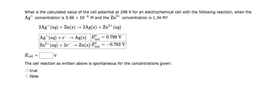 What is the calculated value of the cell potential 298 K for an electrochemical cell with the following reaction, when the
Ag concentration is 5.86 x 10-4 M and the Zn²+ concentration is 1.34 M?
2Ag (aq) + Zn(s) → 2Ag(s) + Zn²+ (aq)
Ag+ (aq) + e
Zn²+ (aq) + 2e → Zn(s) Ee =-0.763 V
red
→ Ag(s) E = 0.799 V
red
Ecell =
V
The cell reaction as written above is spontaneous for the concentrations given:
Otrue
Ofalse