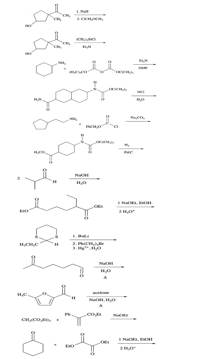 2
HO
HO
Eto
H₂C
H₂N
H₂CO
S
H₂CH₂C
O
CH3
CH,(CO,Et),
CH₂
H
CH₂₁
CH₂
NH₂
S
H
+
HCI
zook =
1. NaH
2. CICH₂OCH,
(CH3)3 SICI
(H₂C) CO
Ph
NH₂
Et₂N
H
+
H
T
N.
NaOH
H₂O
H
N
PhCH₂O
O
Sie
+
EtO
1. BuLi
2. Ph(CH₂)3Br
3. Hg2+, H₂O
OEt
LOC(CH3)3
O
LOC(CH3)3
NaOH
H₂O
A
acetone
CO₂Et
NaOH, H₂O
OC(CH3)3
Cl
OEt
H₂
Et3N
DMF
Pd/C
Na₂CO3
NaOEt
1 NaOEt, EtOH
2 H₂O+
1 NaOEt, EtOH
2 H₂O+