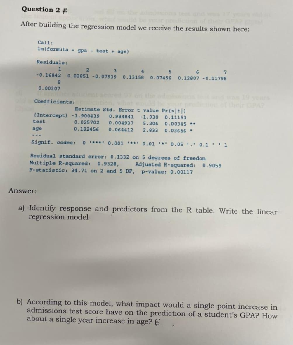 Question 22
After building the regression model we receive the results shown here:
Call:
1m (formula = gpa - test + age)
Residuals:
1
test
age
Answer:
8
0.00307
2
3
4
-0.16842 0.02851 -0.07939 0.13158 0.07456 0.12807 -0.11798
5
6
Coefficients: oplica
Estimate Std. Error t value Pr (>|t|)
(Intercept) -1.900439 0.984841 -1.930 0.11153
0.025702
0.004937 5.206
0.00345 **
0.182456
0.064412 2.833
0.03656 *
Signif. codes: 01*** 0.001 ** 0.01 0.05. 0.11
Residual standard error: 0.1332 on 5 degrees of freedom
Multiple R-squared: 0.9328,
Adjusted R-squared: 0.9059
F-statistic: 34.71 on 2 and 5 DF, p-value: 0.00117
7
a) Identify response and predictors from the R table. Write the linear
regression model
b) According to this model, what impact would a single point increase in
admissions test score have on the prediction of a student's GPA? How
about a single year increase in age?