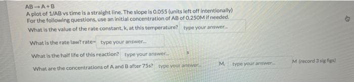 AB A+B
A plot of 1/AB vs time is a straight line. The slope is 0.055 (units left off intentionally)
For the following questions, use an initial concentration of AB of 0.250M if needed.
What is the value of the rate constant, k, at this temperature?
type your answer...
What is the rate law? rate type your answer...
What is the half life of this reaction? type your answer...
What are the concentrations of A and B after 75s? type your answer....
5
M.
type your answer.....
M (record 3 sig figs)
10