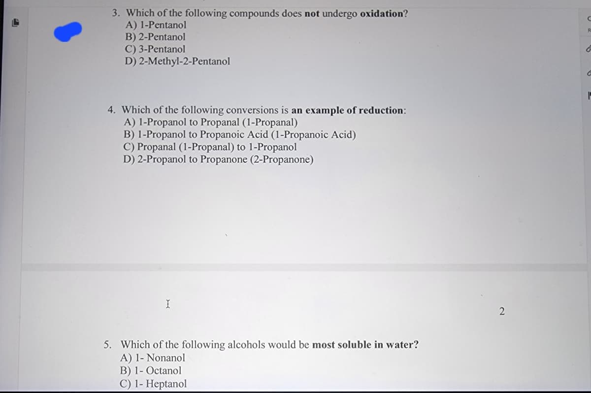 3. Which of the following compounds does not undergo oxidation?
A) 1-Pentanol
B) 2-Pentanol
C) 3-Pentanol
D) 2-Methyl-2-Pentanol
4. Which of the following conversions is an example of reduction:
A) 1-Propanol to Propanal (1-Propanal)
B) 1-Propanol to Propanoic Acid (1-Propanoic Acid)
C) Propanal (1-Propanal) to 1-Propanol
D) 2-Propanol to Propanone (2-Propanone)
I
5. Which of the following alcohols would be most soluble in water?
A) 1- Nonanol
B) 1-Octanol
C) 1- Heptanol
2
C
R
G
C
1