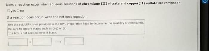 Does a reaction occur when aqueous solutions of chromium(III) nitrate and copper(II) sulfate are combined?
Oyes
Ono
If a reaction does occur, write the net ionic equation.
Use the solubility rules provided in the OWL Preparation Page to determine the solubility of compounds.
Be sure to specify states such as (aq) or (s).
If a box is not needed leave it blank.