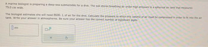 A marine biologist is preparing a deep-sea submersible for a dive. The sub stores breathing air under high pressure in a spherical air tank that measures
79.0 cm wide.
The biologist estimates she will need 8600. L of air for the dive. Calculate the pressure to which this volume of air must be compressed in order to fit into the air
tank. Write your answer in atmospheres. Be sure your answer has the correct number of significant digits.