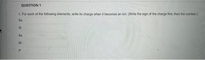 QUESTION 1
1. For each of the following elements, write its charge when it becomes an ion: (Write the sign of the charge first, then the number.)
Se
Sr
As
Br
a
P