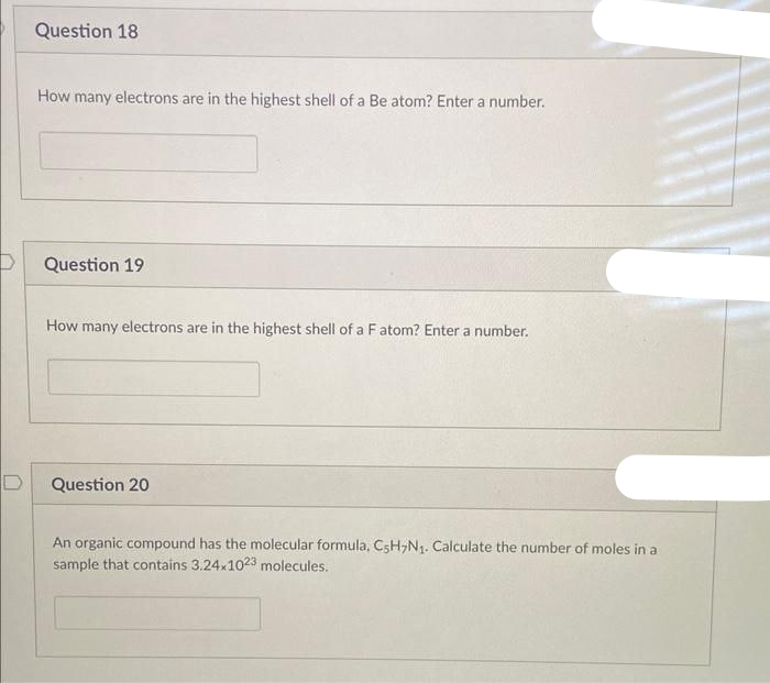 D
D
Question 18
How many electrons are in the highest shell of a Be atom? Enter a number.
Question 19
How many electrons are in the highest shell of a F atom? Enter a number.
Question 20
An organic compound has the molecular formula, C5H7N₁. Calculate the number of moles in a
sample that contains 3.24x1023 molecules.