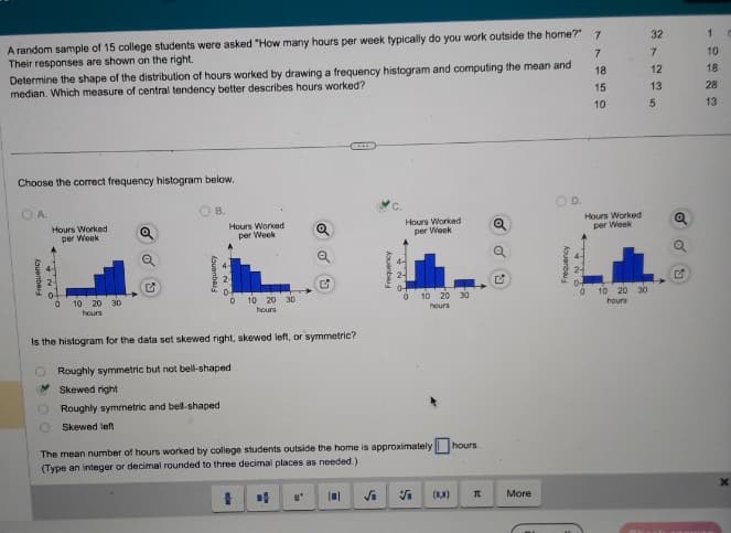 A random sample of 15 college students were asked "How many hours per week typically do you work outside the home?" 7
Their responses are shown on the right.
7
18
15
10
Determine the shape of the distribution of hours worked by drawing a frequency histogram and computing the mean and
median. Which measure of central tendency better describes hours worked?
Choose the correct frequency histogram below.
A.
Hours Worked
per Week
fauenberg
NO
10
20 30
hours
Q
B.
Aquanbaly
Hours Worked
per Week
Roughly symmetric and bell-shaped
Skewed left
0
10 20 30
hours
Q
Is the histogram for the data set skewed right, skewed left, or symmetric?
O Roughly symmetric but not bell-shaped
Skewed right
Frequency
√₁
ONA
Hours Worked
per Week
0-
0
The mean number of hours worked by college students outside the home is approximately hours.
(Type an integer or decimal rounded to three decimal places as needed.)
I
10 20 30
hours
5
(0,8)
I
OU
More
Frequency
D.
RNA
Hours Worked
per Week
10 20 30
hours
32
7
12
13
5
N
1
10
18
28
13