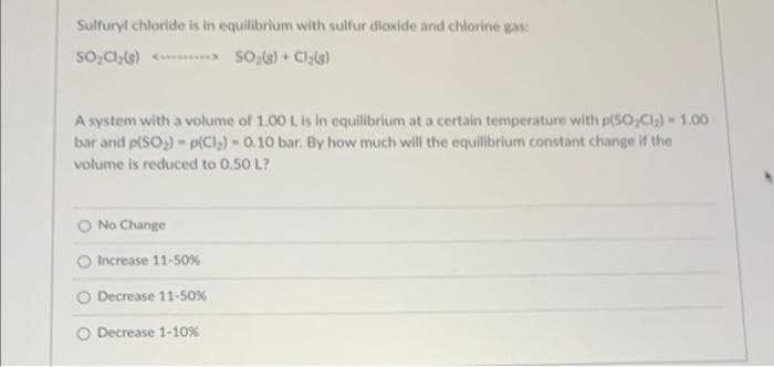 Sulfuryl chloride is in equilibrium with sulfur dioxide and chlorine gas:
SO₂Cl₂(g) <> SO₂(g) + Cl₂(g)
A system with a volume of 1.00 L is in equilibrium at a certain temperature with p(50₂Cl₂) - 1.00
bar and p(SO₂) - p(Cl₂) - 0.10 bar. By how much will the equilibrium constant change if the
volume is reduced to 0.50 L?
No Change
Increase 11-50%
Decrease 11-50%
Decrease 1-10%