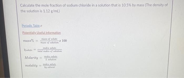 Calculate the mole fraction of sodium chloride in a solution that is 10.5% by mass (The density of
the solution is 1.12 g/mL)
Periodic Table d
Potentially Useful Information
mass of solute
mass%
mass of solution
Xsolute =
moles solute
total moles of solution
Molarity =
molality
moles solute
L solution
moles solute
kg solvent
100