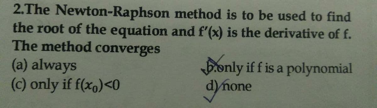 2.The Newton-Raphson method is to be used to find
the root of the equation and f'(x) is the derivative of f.
The method converges
Bonly if f is a polynomial
(a) always
(c) only if f(x,)<0
mone
