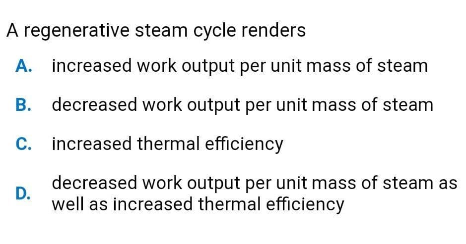 A regenerative steam cycle renders
A. increased work output per unit mass of steam
В.
decreased work output per unit mass of steam
C. increased thermal efficiency
decreased work output per unit mass of steam as
D.
well as increased thermal efficiency
