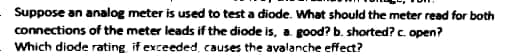 Suppose an analog meter is used to test a diode. What should the meter read for both
connections of the meter leads if the diode is, a good? b. shorted?c. open?
Which diode rating if exceeded, causes the avalanche effect?
