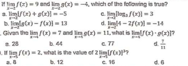 If lim f(x) = 9 and lim g(x) =-4, which of the following is true?
a. limif(x) + g(x)} = -5
b. limfg(x)- f(x)] = 13
- Given the lim f(x) =7 and lim g(x) = 11, what is lim[f(x) g(x)}?
%3D
%3D
I-2
c. lim log, f(x}]=3
d. lim14-2f(x)} = -14
%3D
X-2
%3D
d
г. 28
b. 44
C. 77
. If lim f(x) = 2. what is the value of 2 lim[f(x)}³?
а. 8
b. 12
C. 16
d. 6
