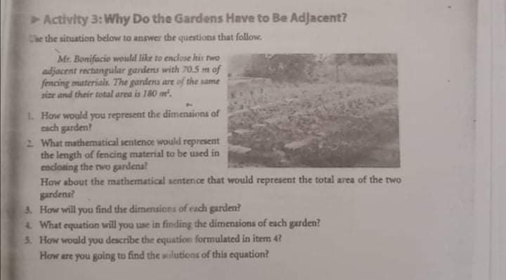 Activity 3:Why Do the Gardens Have to Be Adjacent?
Che the situation below to answer the questions that follow.
Mr. Bonifacio would like to enclose his two
adjacent rectangular gardens with 70.5 m of
fencing materials. The gardens are of the same
size and their total area is 180 m.
1. How would you represent the dimensions of
cach garden?
2 What mathematical sentence would represent
the length of fencing material to be used in
encloning the rwo gardena?
How about the mathematical sentence that would represent the total area of the two
gardene?
3. How will you find the dimensions of cach garden?
4 What equation will you use in finding the dimensions of each garden?
3. How would you describe the equation formulated in item 4?
How are you going to find the silutions of this equation?
