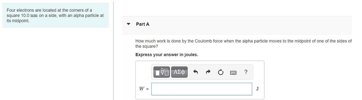 Four electrons are located at the corners of a
square 10.0 nm on a side, with an alpha particle at
its midpoint.
Part A
How much work is done by the Coulomb force when the alpha particle moves to the midpoint of one of the sides of
the square?
Express your answer in joules.
?
W =
J
