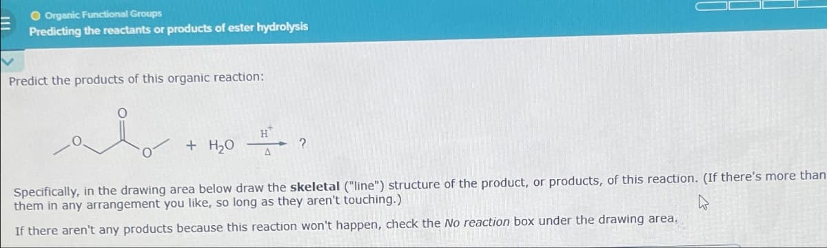 O Organic Functional Groups
Predicting the reactants or products of ester hydrolysis
Predict the products of this organic reaction:
H
+ H₂O
?
Specifically, in the drawing area below draw the skeletal ("line") structure of the product, or products, of this reaction. (If there's more than
them in any arrangement you like, so long as they aren't touching.)
If there aren't any products because this reaction won't happen, check the No reaction box under the drawing area.